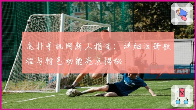 虎扑手机网新人指南：详细注册教程与特色功能亮点揭秘