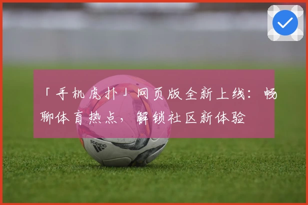 「手机虎扑」网页版全新上线：畅聊体育热点，解锁社区新体验