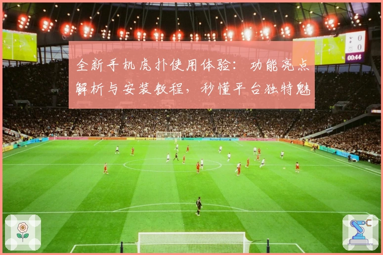 全新手机虎扑使用体验：功能亮点解析与安装教程，秒懂平台独特魅力