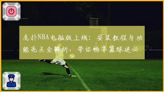 虎扑NBA电脑版上线：安装教程与功能亮点全解析，带你畅享篮球迷必备神器