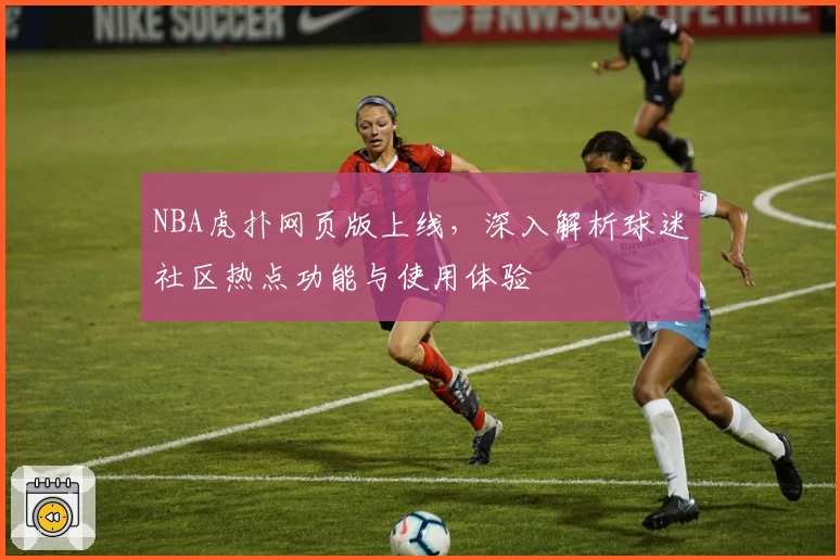 NBA虎扑网页版上线,深入解析球迷社区热点功能与使用体验