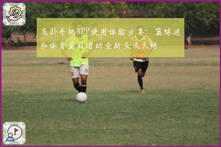 虎扑手机APP使用体验分享：篮球迷和体育爱好者的全新交流天地