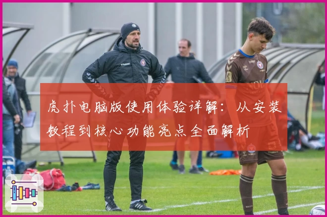 虎扑电脑版使用体验详解:从安装教程到核心功能亮点全面解析