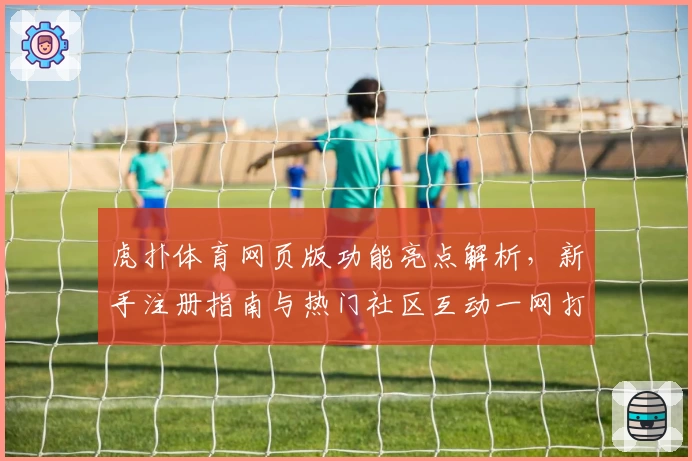 虎扑体育网页版功能亮点解析，新手注册指南与热门社区互动一网打尽
