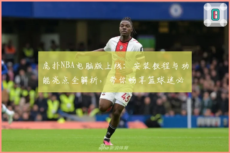 虎扑NBA电脑版上线：安装教程与功能亮点全解析，带你畅享篮球迷必备神器