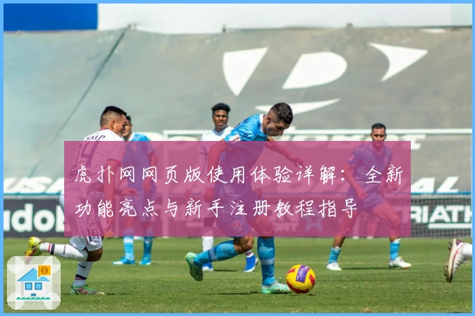 虎扑网网页版使用体验详解：全新功能亮点与新手注册教程指导