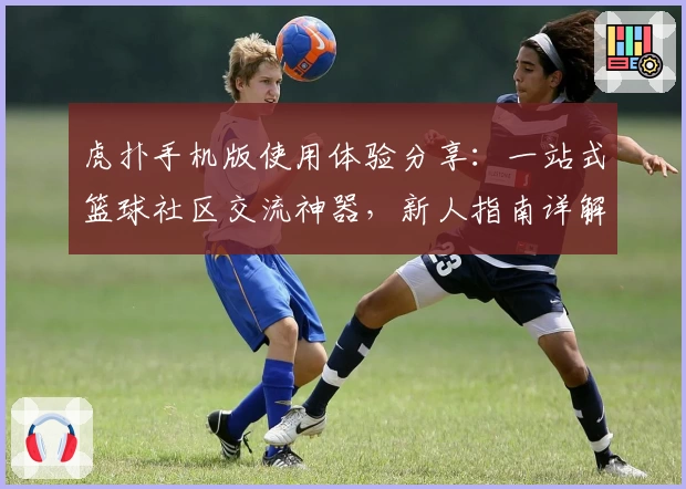 虎扑手机版使用体验分享：一站式篮球社区交流神器，新人指南详解