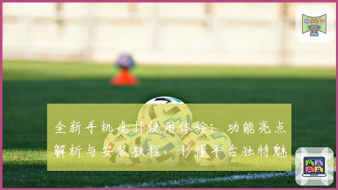 全新手机虎扑使用体验：功能亮点解析与安装教程，秒懂平台独特魅力