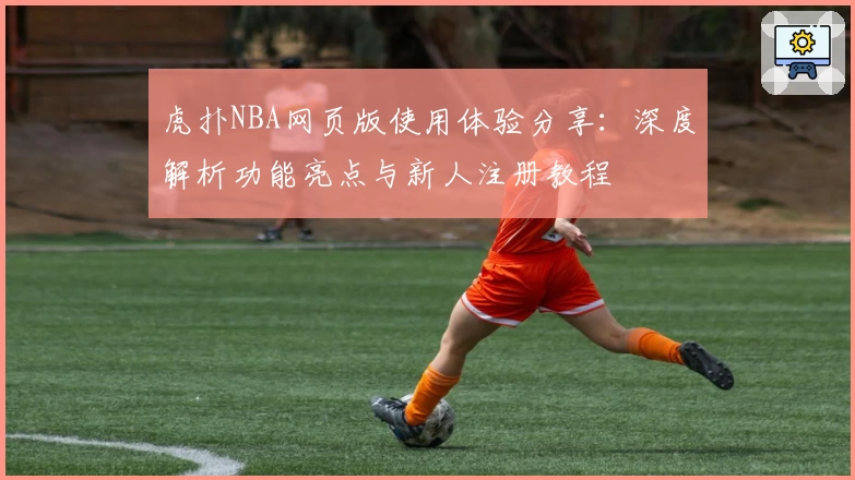 虎扑NBA网页版使用体验分享：深度解析功能亮点与新人注册教程