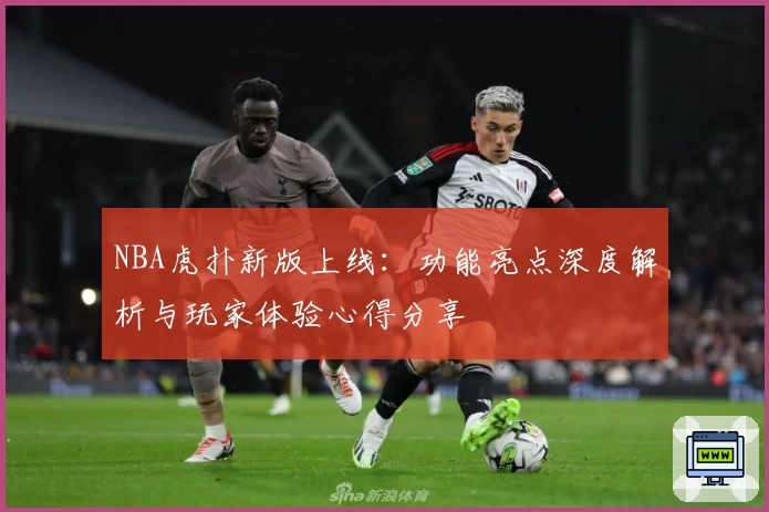 NBA虎扑新版上线：功能亮点深度解析与玩家体验心得分享