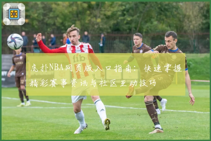 虎扑NBA网页版入口指南：快速掌握精彩赛事资讯与社区互动技巧