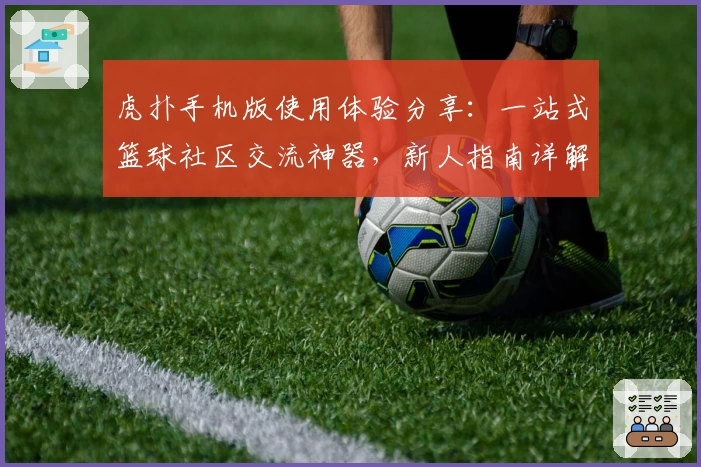 虎扑手机版使用体验分享：一站式篮球社区交流神器，新人指南详解