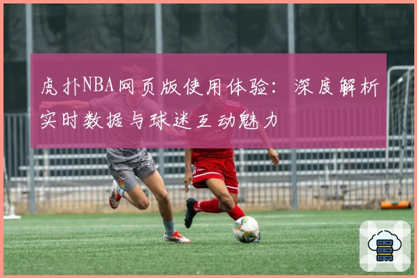 虎扑NBA网页版使用体验：深度解析实时数据与球迷互动魅力