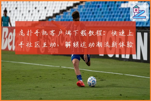 虎扑手机客户端下载教程：快速上手社区互动，解锁运动潮流新体验