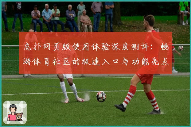 虎扑网页版使用体验深度测评：畅游体育社区的极速入口与功能亮点解析