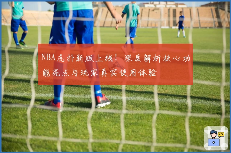 NBA虎扑新版上线!深度解析核心功能亮点与玩家真实使用体验