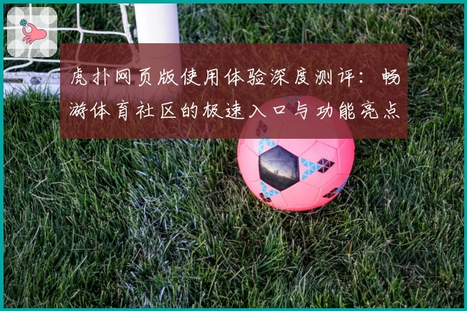 虎扑网页版使用体验深度测评：畅游体育社区的极速入口与功能亮点解析