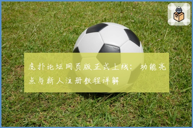 虎扑论坛网页版正式上线：功能亮点与新人注册教程详解