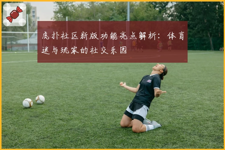 虎扑社区新版功能亮点解析：体育迷与玩家的社交乐园