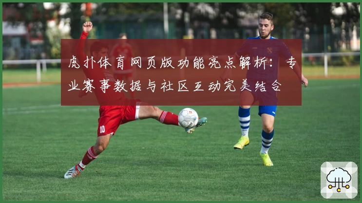 虎扑体育网页版功能亮点解析：专业赛事数据与社区互动完美结合