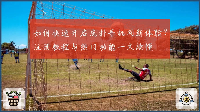 如何快速开启虎扑手机网新体验?注册教程与热门功能一文读懂