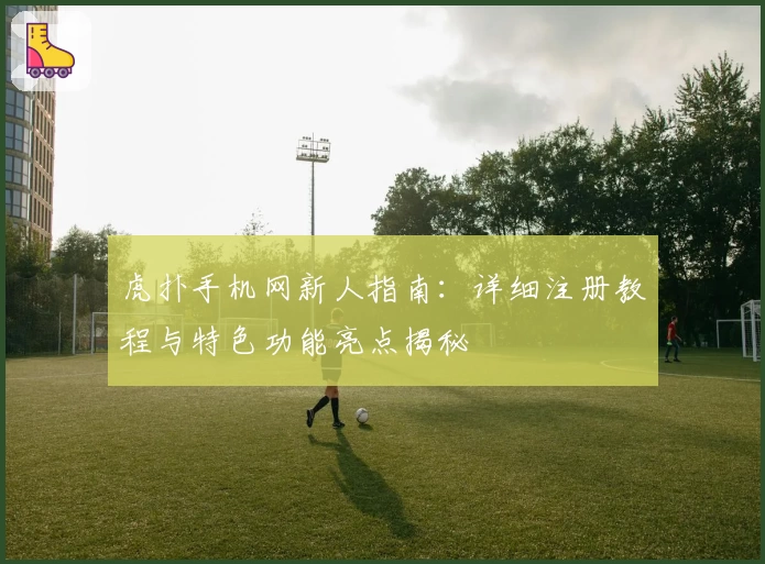 虎扑手机网新人指南：详细注册教程与特色功能亮点揭秘