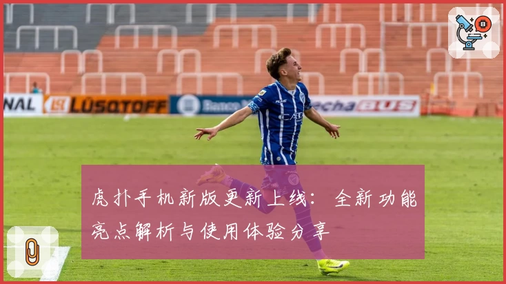 虎扑手机新版更新上线:全新功能亮点解析与使用体验分享
