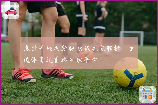 虎扑手机网新版功能亮点解析：打造体育迷首选互动平台