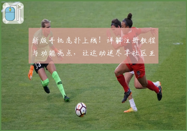 新版手机虎扑上线！详解注册教程与功能亮点，让运动迷尽享社区互动乐趣