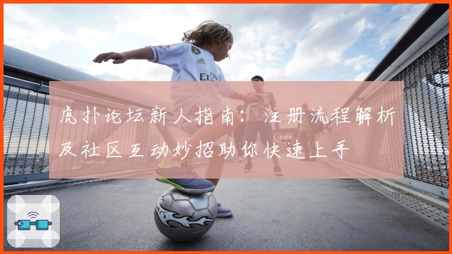 虎扑论坛新人指南:注册流程解析及社区互动妙招助你快速上手