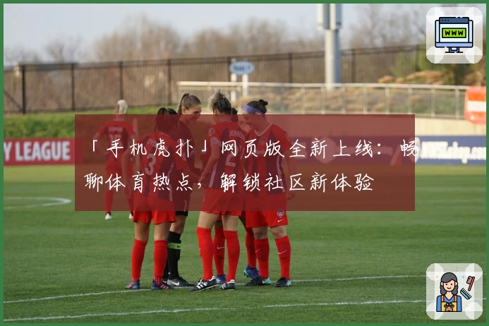 「手机虎扑」网页版全新上线：畅聊体育热点，解锁社区新体验