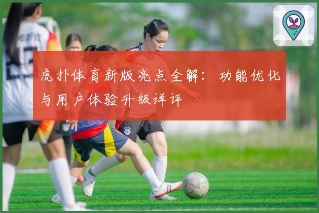 虎扑体育新版亮点全解：功能优化与用户体验升级详评