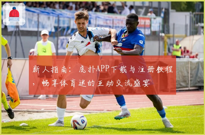 新人指南：虎扑APP下载与注册教程，畅享体育迷的互动交流盛宴
